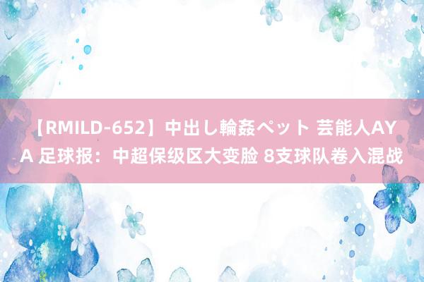 【RMILD-652】中出し輪姦ペット 芸能人AYA 足球报：中超保级区大变脸 8支球队卷入混战