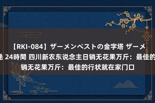 【RKI-084】ザーメンベストの金字塔 ザーメン大好き2000発 24時間 四川新农东说念主日销无花果万斤：最佳的行状就在家门口