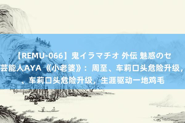 【REMU-066】鬼イラマチオ 外伝 魅惑のセクシーイラマチオ 芸能人AYA 《小老婆》：周至、车莉口头危险升级，生涯驱动一地鸡毛