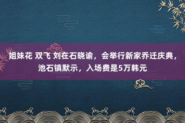 姐妹花 双飞 刘在石晓谕，会举行新家乔迁庆典，池石镇默示，入场费是5万韩元