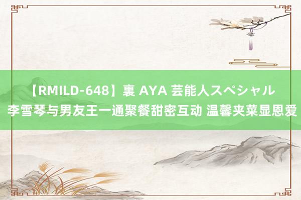 【RMILD-648】裏 AYA 芸能人スペシャル 李雪琴与男友王一通聚餐甜密互动 温馨夹菜显恩爱