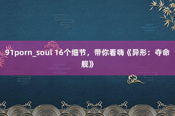 91porn_soul 16个细节，带你看嗨《异形：夺命舰》