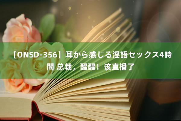 【ONSD-356】耳から感じる淫語セックス4時間 总裁，醒醒！该直播了