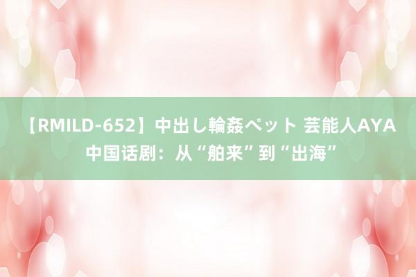 【RMILD-652】中出し輪姦ペット 芸能人AYA 中国话剧：从“舶来”到“出海”