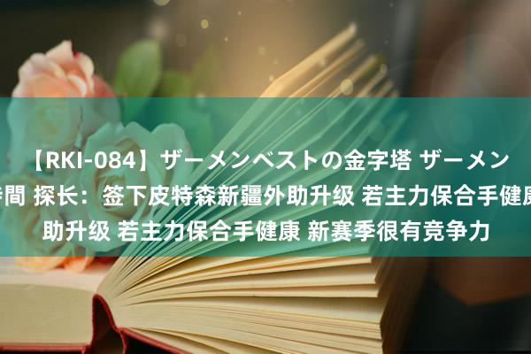 【RKI-084】ザーメンベストの金字塔 ザーメン大好き2000発 24時間 探长：签下皮特森新疆外助升级 若主力保合手健康 新赛季很有竞争力