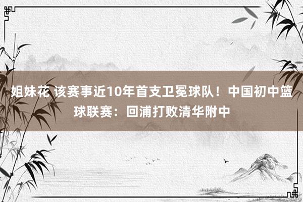 姐妹花 该赛事近10年首支卫冕球队！中国初中篮球联赛：回浦打败清华附中