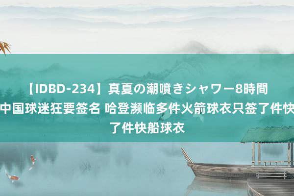 【IDBD-234】真夏の潮噴きシャワー8時間 船记：中国球迷狂要签名 哈登濒临多件火箭球衣只签了件快船球衣