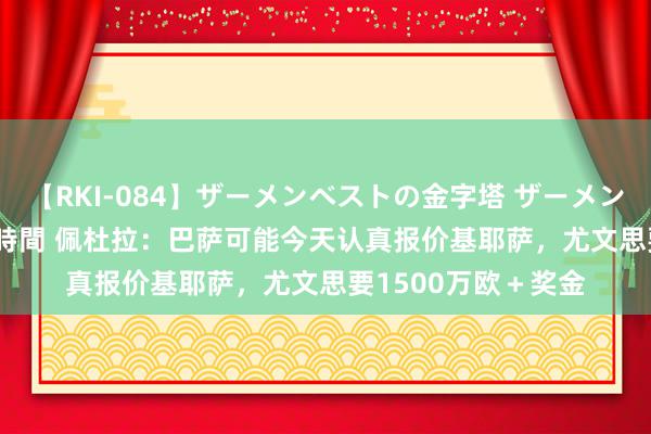 【RKI-084】ザーメンベストの金字塔 ザーメン大好き2000発 24時間 佩杜拉：巴萨可能今天认真报价基耶萨，尤文思要1500万欧＋奖金