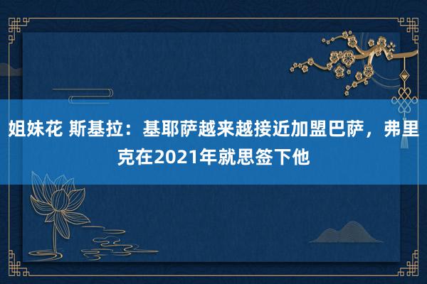 姐妹花 斯基拉：基耶萨越来越接近加盟巴萨，弗里克在2021年就思签下他