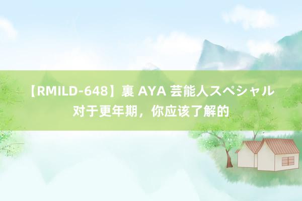 【RMILD-648】裏 AYA 芸能人スペシャル 对于更年期，你应该了解的