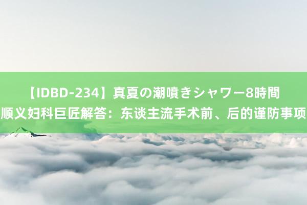 【IDBD-234】真夏の潮噴きシャワー8時間 顺义妇科巨匠解答：东谈主流手术前、后的谨防事项