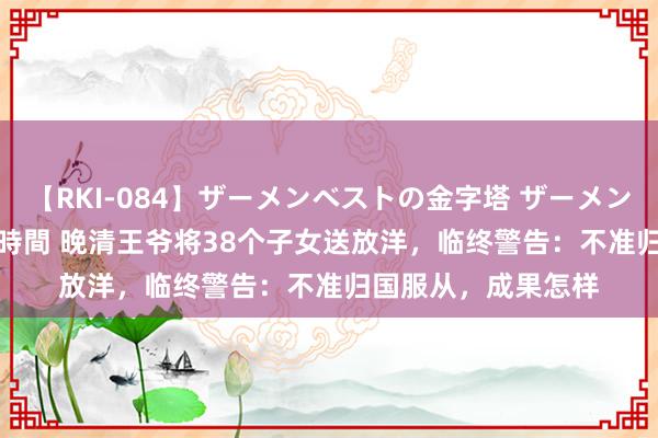 【RKI-084】ザーメンベストの金字塔 ザーメン大好き2000発 24時間 晚清王爷将38个子女送放洋，临终警告：不准归国服从，成果怎样