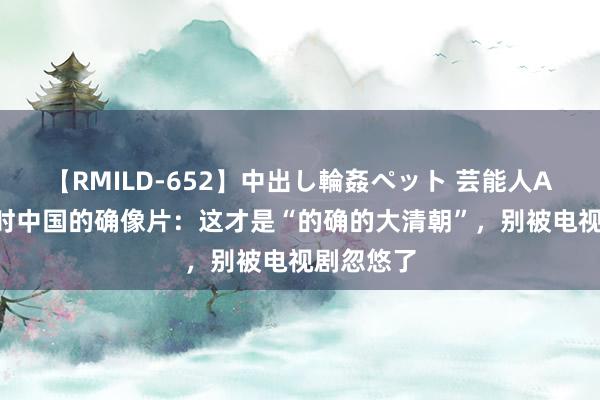 【RMILD-652】中出し輪姦ペット 芸能人AYA 晚清时中国的确像片：这才是“的确的大清朝”，别被电视剧忽悠了