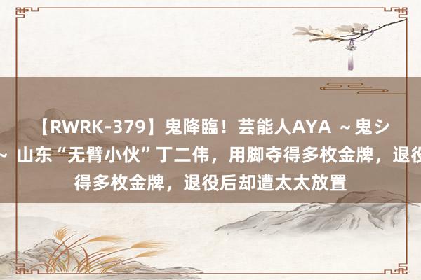 【RWRK-379】鬼降臨！芸能人AYA ～鬼シリーズ全制覇！～ 山东“无臂小伙”丁二伟，用脚夺得多枚金牌，退役后却遭太太放置