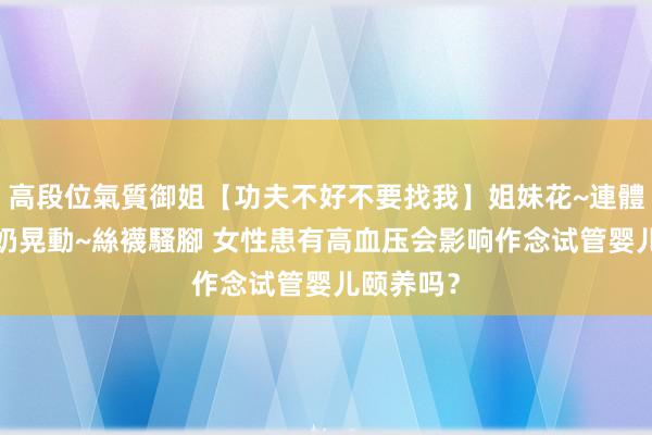 高段位氣質御姐【功夫不好不要找我】姐妹花~連體絲襪~大奶晃動~絲襪騷腳 女性患有高血压会影响作念试管婴儿颐养吗？