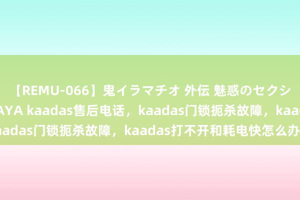 【REMU-066】鬼イラマチオ 外伝 魅惑のセクシーイラマチオ 芸能人AYA kaadas售后电话，kaadas门锁扼杀故障，kaadas打不开和耗电快怎么办。