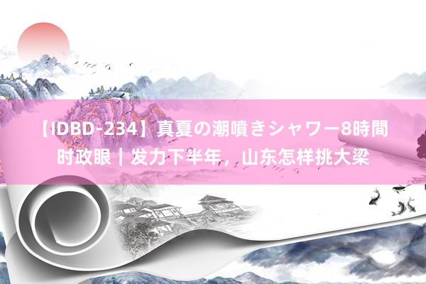 【IDBD-234】真夏の潮噴きシャワー8時間 时政眼｜发力下半年，山东怎样挑大梁