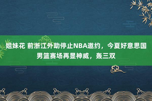 姐妹花 前浙江外助停止NBA邀约，今夏好意思国男篮赛场再显神威，轰三双