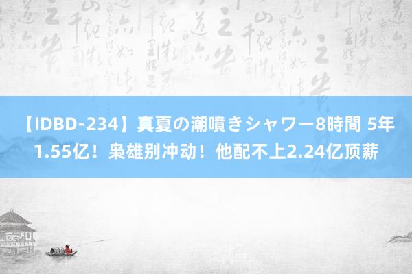 【IDBD-234】真夏の潮噴きシャワー8時間 5年1.55亿！枭雄别冲动！他配不上2.24亿顶薪