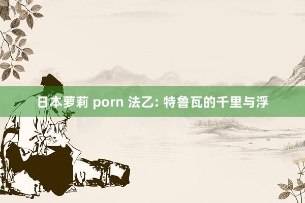 日本萝莉 porn 法乙: 特鲁瓦的千里与浮