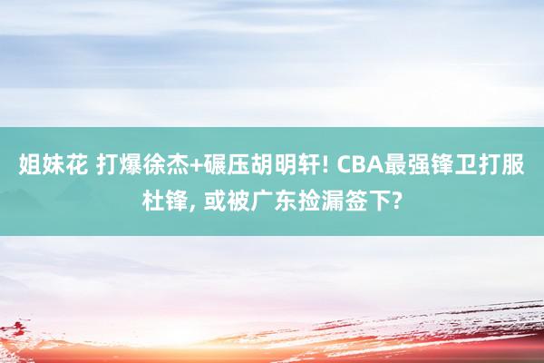 姐妹花 打爆徐杰+碾压胡明轩! CBA最强锋卫打服杜锋, 或被广东捡漏签下?