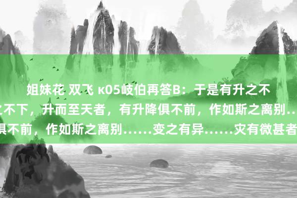 姐妹花 双飞 κ05岐伯再答B：于是有升之不前，降之不下者，有降之不下，升而至天者，有升降俱不前，作如斯之离别……变之有异……灾有微甚者也。