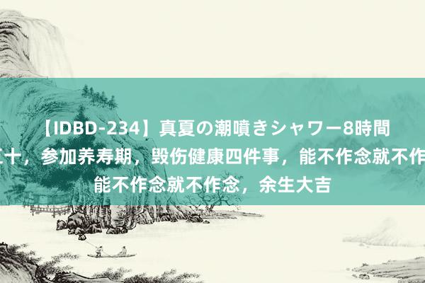 【IDBD-234】真夏の潮噴きシャワー8時間 东说念主过五十，参加养寿期，毁伤健康四件事，能不作念就不作念，余生大吉