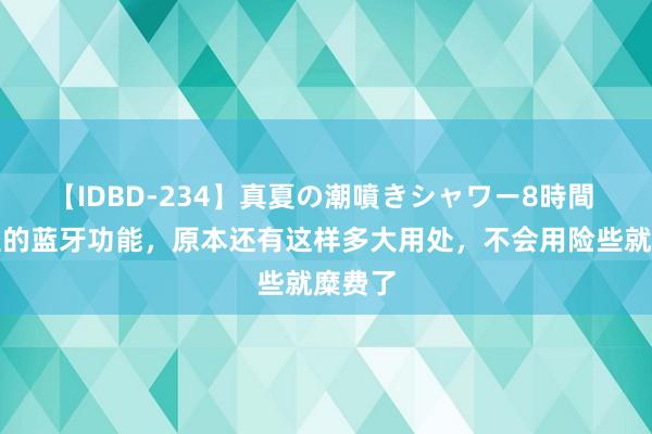 【IDBD-234】真夏の潮噴きシャワー8時間 手机里的蓝牙功能，原本还有这样多大用处，不会用险些就糜费了