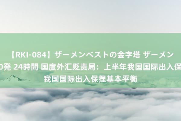 【RKI-084】ザーメンベストの金字塔 ザーメン大好き2000発 24時間 国度外汇贬责局：上半年我国国际出入保捏基本平衡