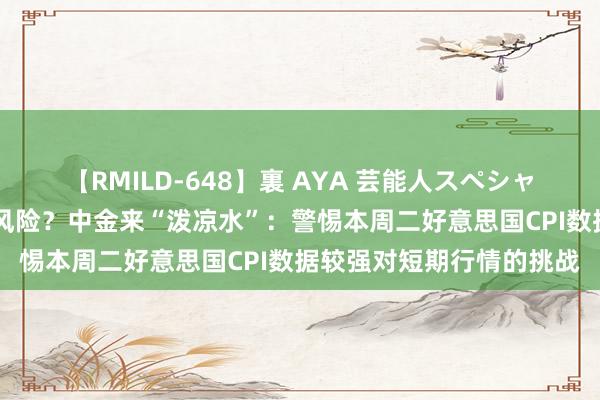 【RMILD-648】裏 AYA 芸能人スペシャル 黄金涨得太快有回调风险？中金来“泼凉水”：警惕本周二好意思国CPI数据较强对短期行情的挑战