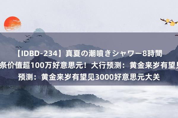 【IDBD-234】真夏の潮噴きシャワー8時間 历史上初度！每块金条价值超100万好意思元！大行预测：黄金来岁有望见3000好意思元大关