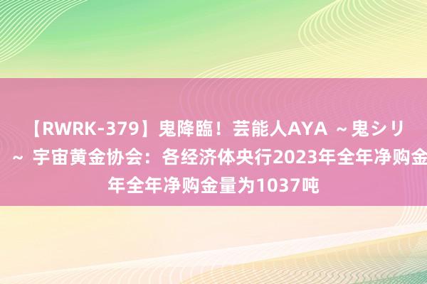 【RWRK-379】鬼降臨！芸能人AYA ～鬼シリーズ全制覇！～ 宇宙黄金协会：各经济体央行2023年全年净购金量为1037吨