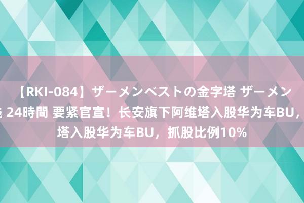 【RKI-084】ザーメンベストの金字塔 ザーメン大好き2000発 24時間 要紧官宣！长安旗下阿维塔入股华为车BU，抓股比例10%