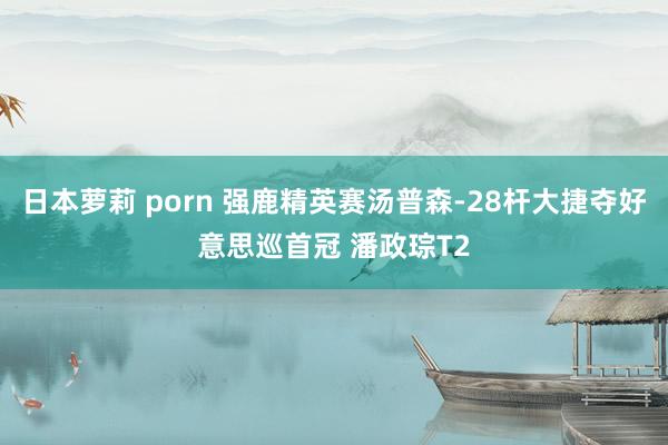 日本萝莉 porn 强鹿精英赛汤普森-28杆大捷夺好意思巡首冠 潘政琮T2