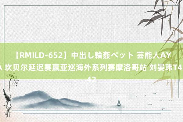 【RMILD-652】中出し輪姦ペット 芸能人AYA 坎贝尔延迟赛赢亚巡海外系列赛摩洛哥站 刘晏玮T42