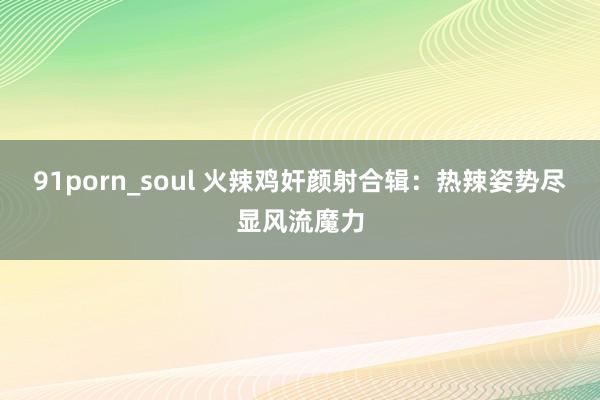 91porn_soul 火辣鸡奸颜射合辑：热辣姿势尽显风流魔力