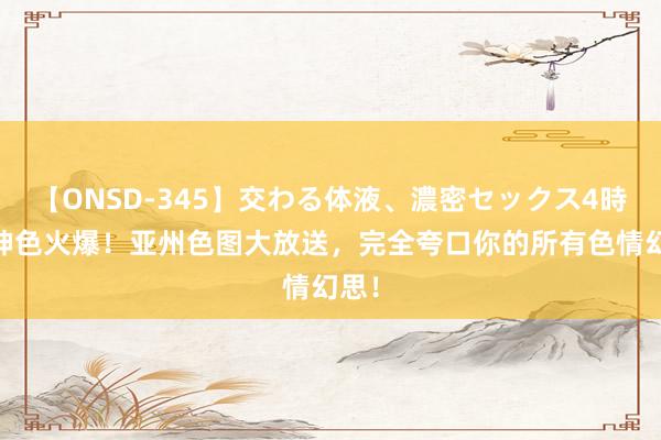 【ONSD-345】交わる体液、濃密セックス4時間 神色火爆！亚州色图大放送，完全夸口你的所有色情幻思！