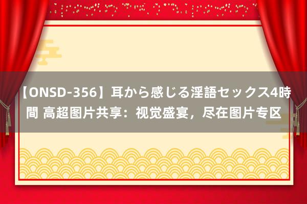 【ONSD-356】耳から感じる淫語セックス4時間 高超图片共享：视觉盛宴，尽在图片专区