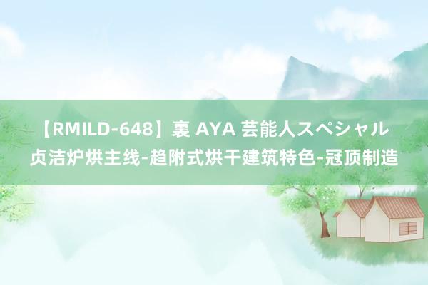 【RMILD-648】裏 AYA 芸能人スペシャル 贞洁炉烘主线-趋附式烘干建筑特色-冠顶制造