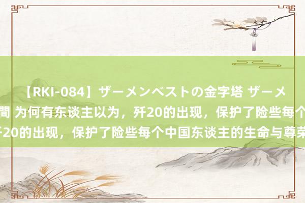 【RKI-084】ザーメンベストの金字塔 ザーメン大好き2000発 24時間 为何有东谈主以为，歼20的出现，保护了险些每个中国东谈主的生命与尊荣？