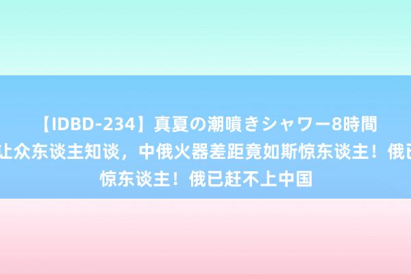 【IDBD-234】真夏の潮噴きシャワー8時間 俄乌冲突才让众东谈主知谈，中俄火器差距竟如斯惊东谈主！俄已赶不上中国