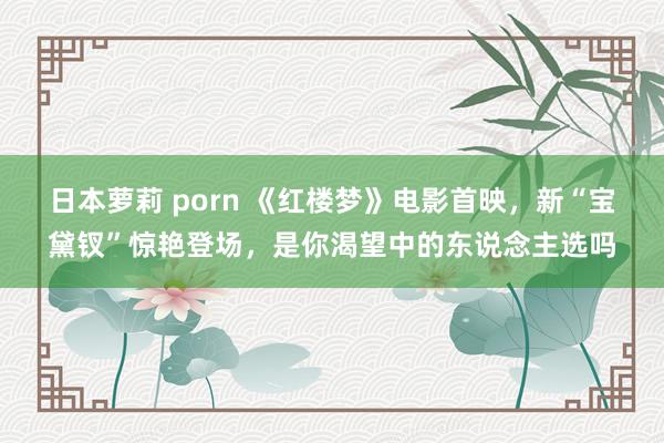 日本萝莉 porn 《红楼梦》电影首映，新“宝黛钗”惊艳登场，是你渴望中的东说念主选吗