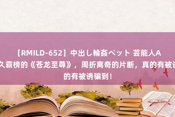 【RMILD-652】中出し輪姦ペット 芸能人AYA 持久霸榜的《苍龙至尊》，周折离奇的片断，真的有被诱骗到！