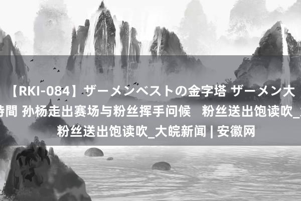 【RKI-084】ザーメンベストの金字塔 ザーメン大好き2000発 24時間 孙杨走出赛场与粉丝挥手问候   粉丝送出饱读吹_大皖新闻 | 安徽网