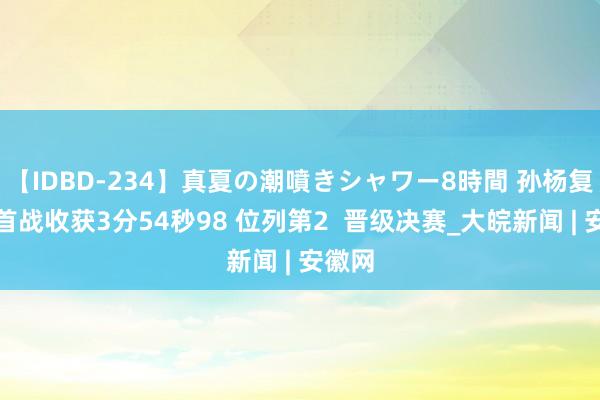 【IDBD-234】真夏の潮噴きシャワー8時間 孙杨复出后首战收获3分54秒98 位列第2  晋级决赛_大皖新闻 | 安徽网