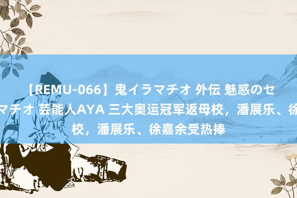 【REMU-066】鬼イラマチオ 外伝 魅惑のセクシーイラマチオ 芸能人AYA 三大奥运冠军返母校，潘展乐、徐嘉余受热捧