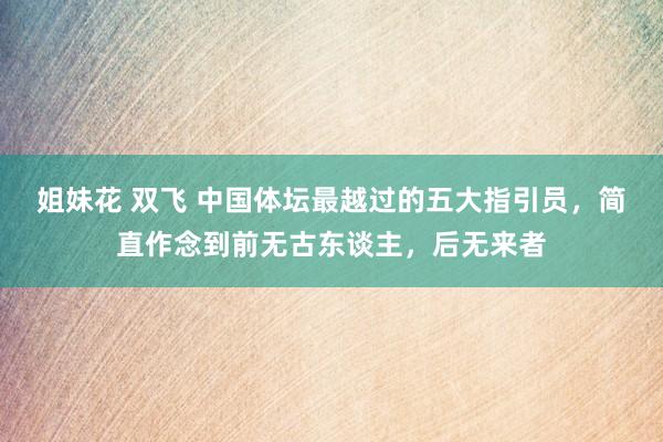 姐妹花 双飞 中国体坛最越过的五大指引员，简直作念到前无古东谈主，后无来者