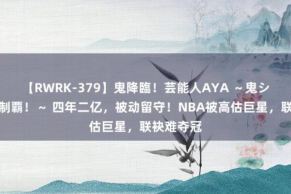 【RWRK-379】鬼降臨！芸能人AYA ～鬼シリーズ全制覇！～ 四年二亿，被动留守！NBA被高估巨星，联袂难夺冠