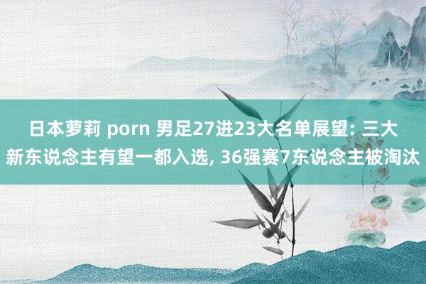 日本萝莉 porn 男足27进23大名单展望: 三大新东说念主有望一都入选, 36强赛7东说念主被淘汰