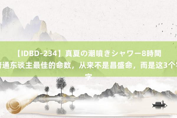 【IDBD-234】真夏の潮噴きシャワー8時間 普通东谈主最佳的命数，从来不是昌盛命，而是这3个字